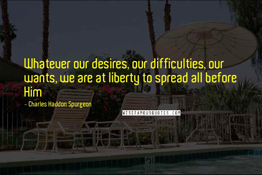 Charles Haddon Spurgeon Quotes: Whatever our desires, our difficulties, our wants, we are at liberty to spread all before Him