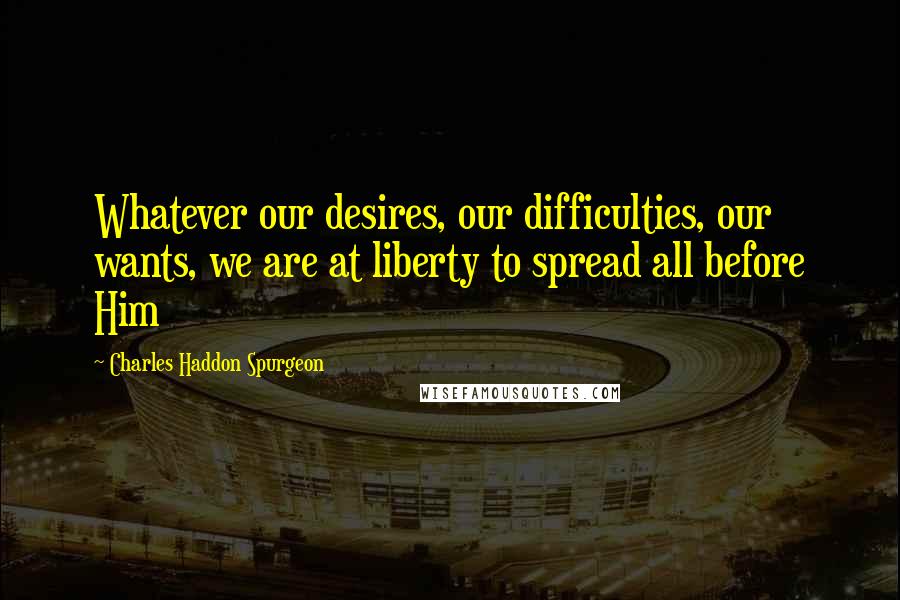 Charles Haddon Spurgeon Quotes: Whatever our desires, our difficulties, our wants, we are at liberty to spread all before Him