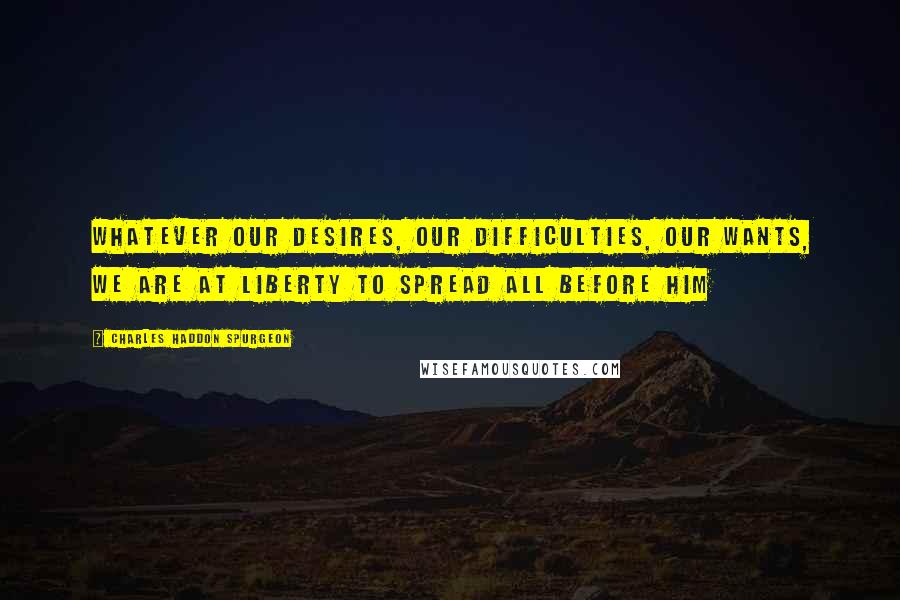 Charles Haddon Spurgeon Quotes: Whatever our desires, our difficulties, our wants, we are at liberty to spread all before Him