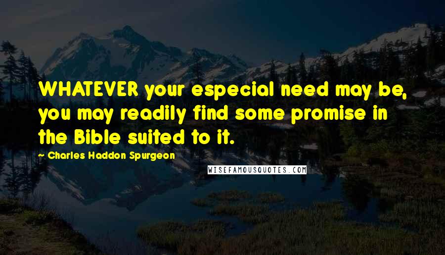 Charles Haddon Spurgeon Quotes: WHATEVER your especial need may be, you may readily find some promise in the Bible suited to it.