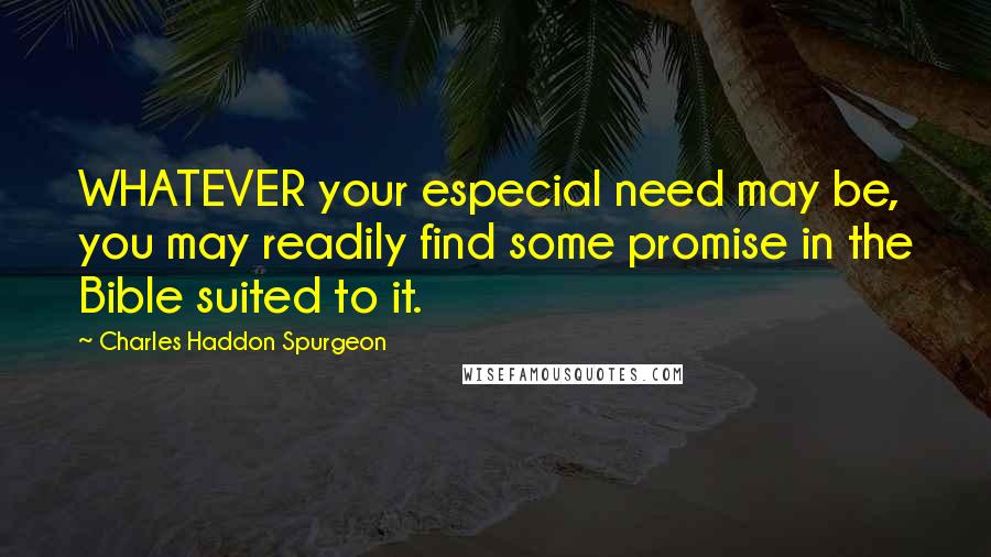 Charles Haddon Spurgeon Quotes: WHATEVER your especial need may be, you may readily find some promise in the Bible suited to it.