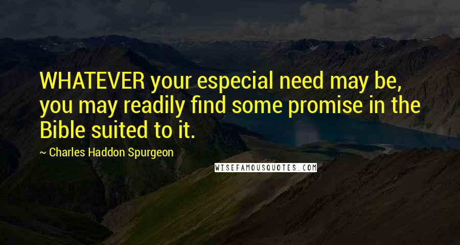 Charles Haddon Spurgeon Quotes: WHATEVER your especial need may be, you may readily find some promise in the Bible suited to it.