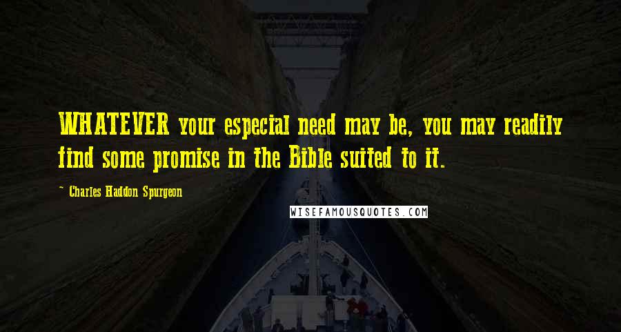 Charles Haddon Spurgeon Quotes: WHATEVER your especial need may be, you may readily find some promise in the Bible suited to it.