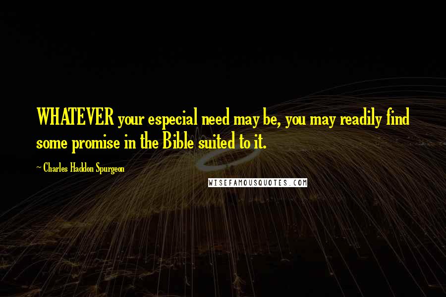 Charles Haddon Spurgeon Quotes: WHATEVER your especial need may be, you may readily find some promise in the Bible suited to it.