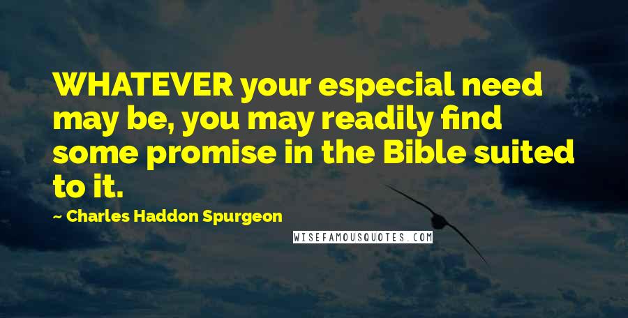 Charles Haddon Spurgeon Quotes: WHATEVER your especial need may be, you may readily find some promise in the Bible suited to it.