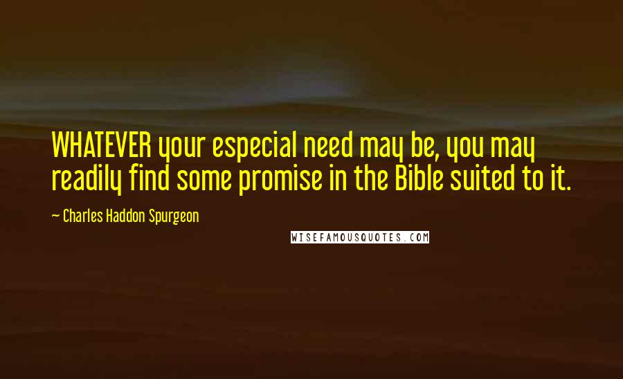 Charles Haddon Spurgeon Quotes: WHATEVER your especial need may be, you may readily find some promise in the Bible suited to it.