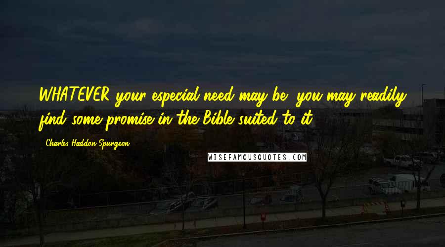 Charles Haddon Spurgeon Quotes: WHATEVER your especial need may be, you may readily find some promise in the Bible suited to it.