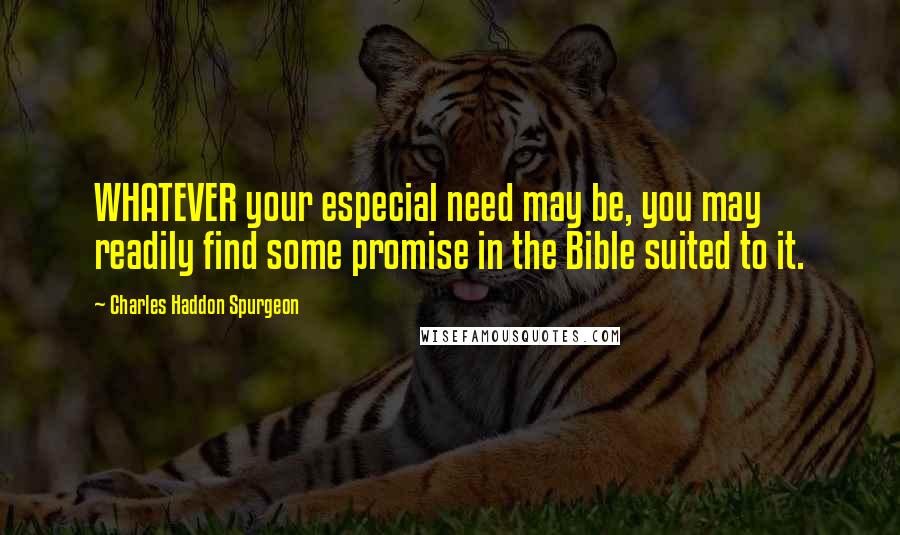 Charles Haddon Spurgeon Quotes: WHATEVER your especial need may be, you may readily find some promise in the Bible suited to it.