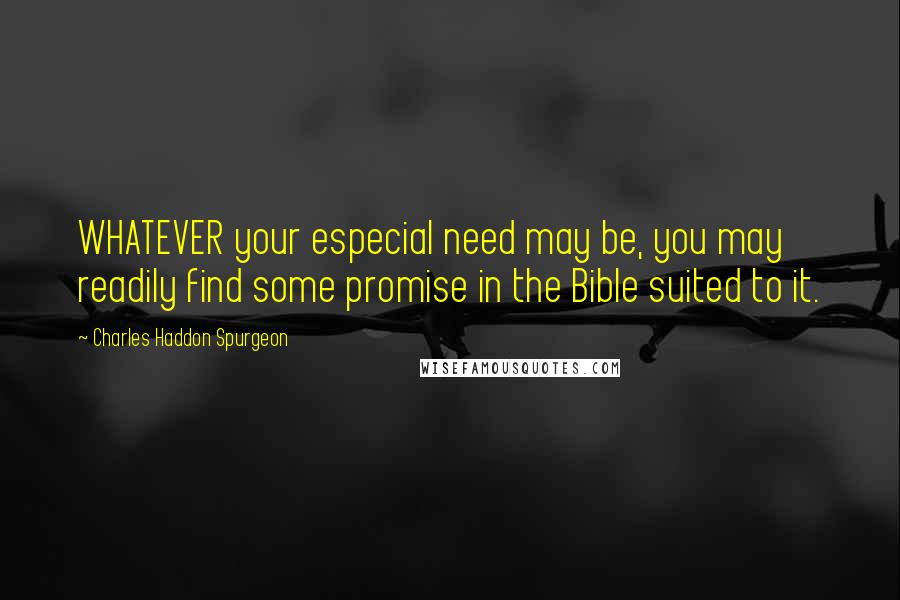 Charles Haddon Spurgeon Quotes: WHATEVER your especial need may be, you may readily find some promise in the Bible suited to it.