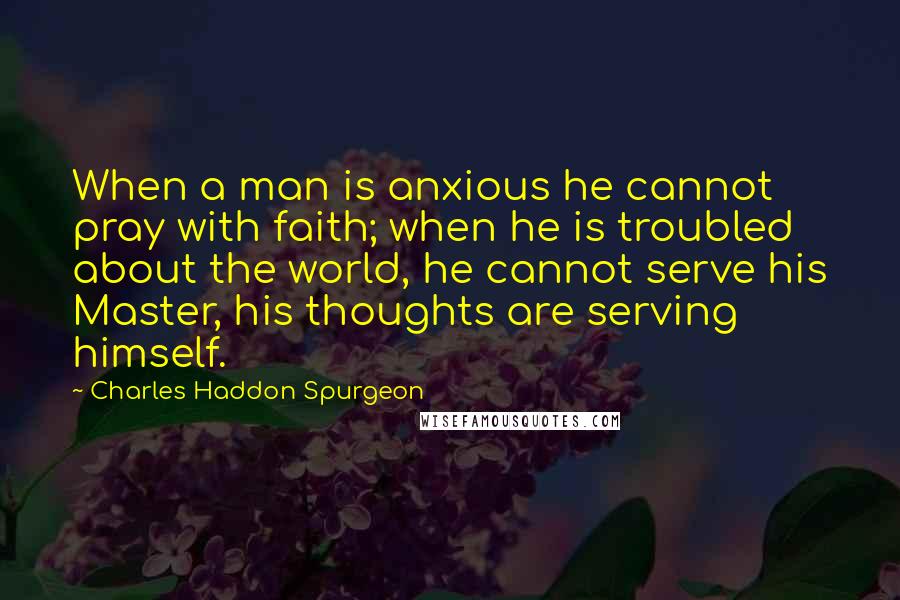 Charles Haddon Spurgeon Quotes: When a man is anxious he cannot pray with faith; when he is troubled about the world, he cannot serve his Master, his thoughts are serving himself.