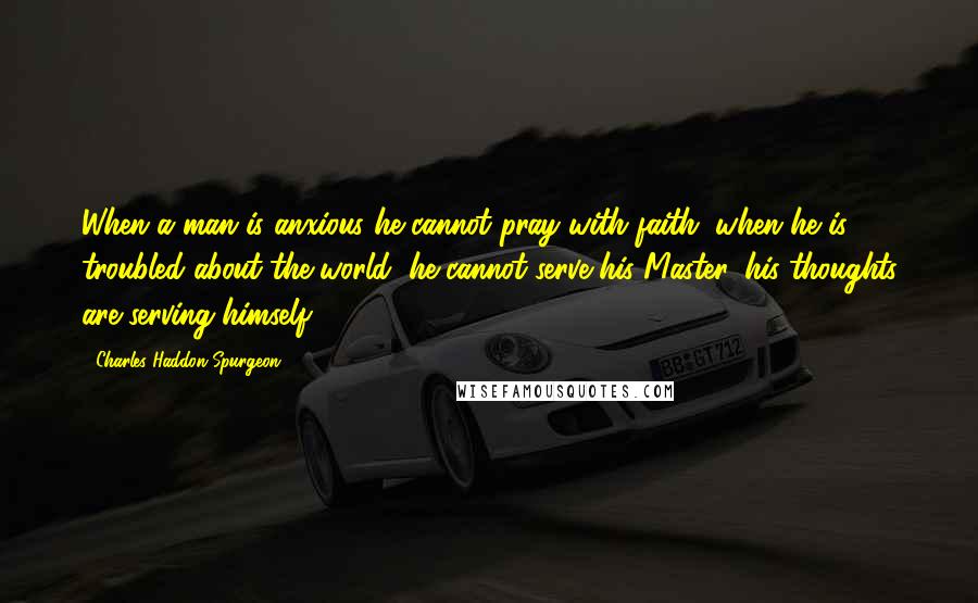Charles Haddon Spurgeon Quotes: When a man is anxious he cannot pray with faith; when he is troubled about the world, he cannot serve his Master, his thoughts are serving himself.