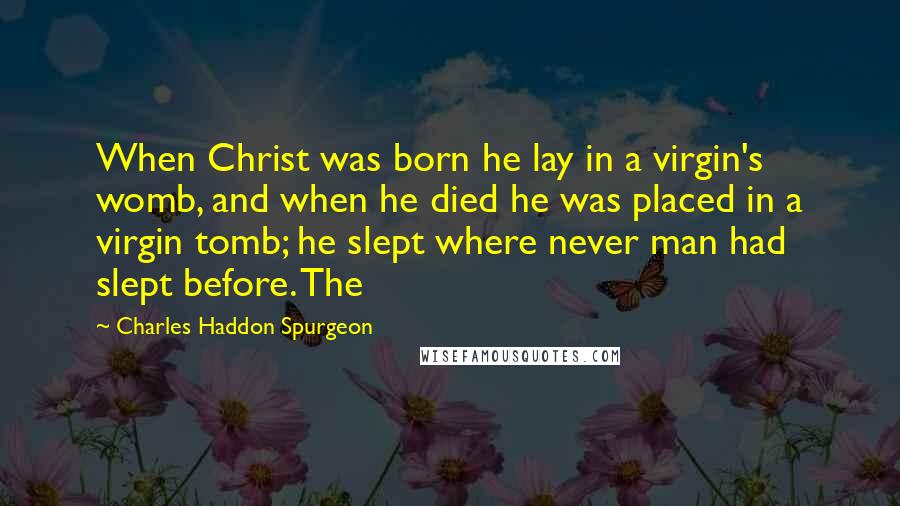 Charles Haddon Spurgeon Quotes: When Christ was born he lay in a virgin's womb, and when he died he was placed in a virgin tomb; he slept where never man had slept before. The