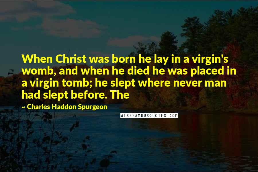 Charles Haddon Spurgeon Quotes: When Christ was born he lay in a virgin's womb, and when he died he was placed in a virgin tomb; he slept where never man had slept before. The