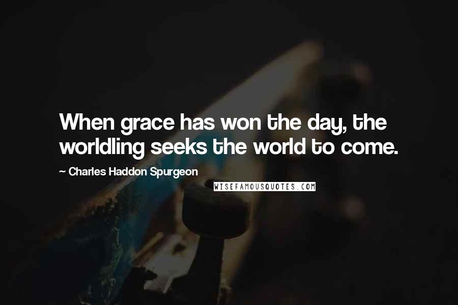 Charles Haddon Spurgeon Quotes: When grace has won the day, the worldling seeks the world to come.