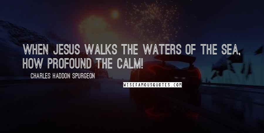 Charles Haddon Spurgeon Quotes: When Jesus walks the waters of the sea, how profound the calm!