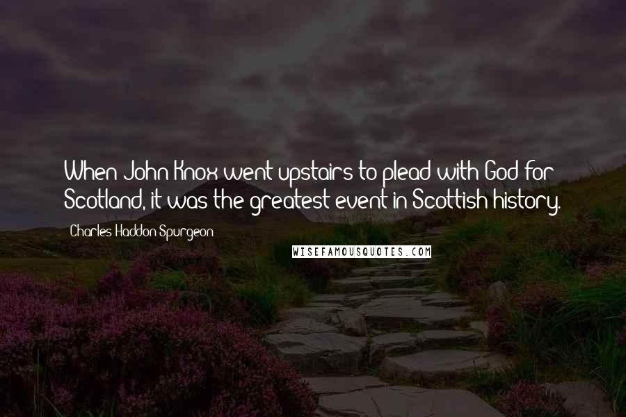 Charles Haddon Spurgeon Quotes: When John Knox went upstairs to plead with God for Scotland, it was the greatest event in Scottish history.