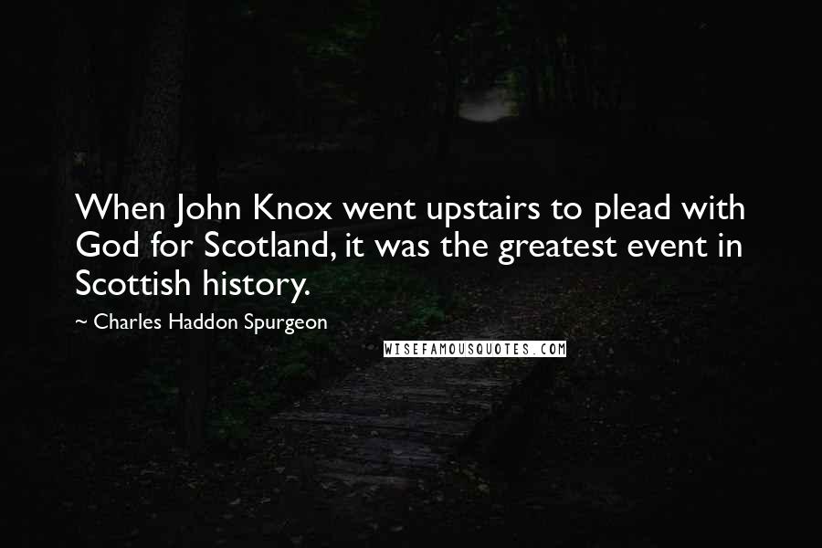 Charles Haddon Spurgeon Quotes: When John Knox went upstairs to plead with God for Scotland, it was the greatest event in Scottish history.