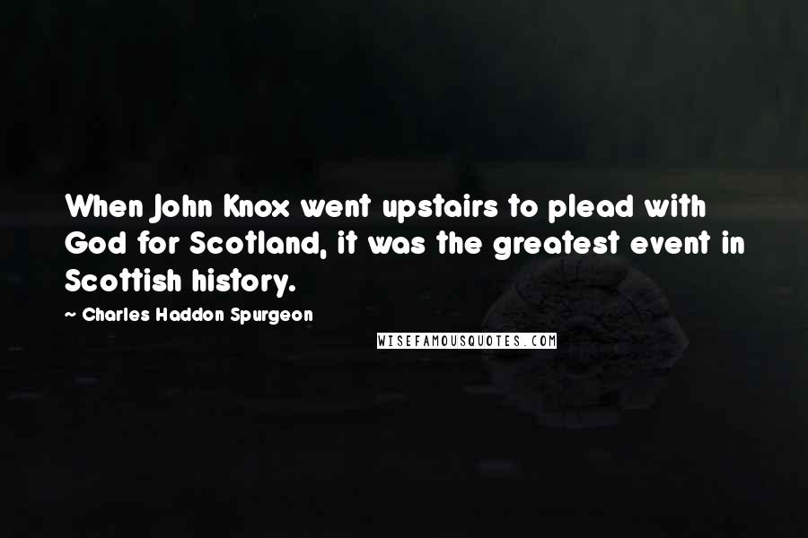 Charles Haddon Spurgeon Quotes: When John Knox went upstairs to plead with God for Scotland, it was the greatest event in Scottish history.