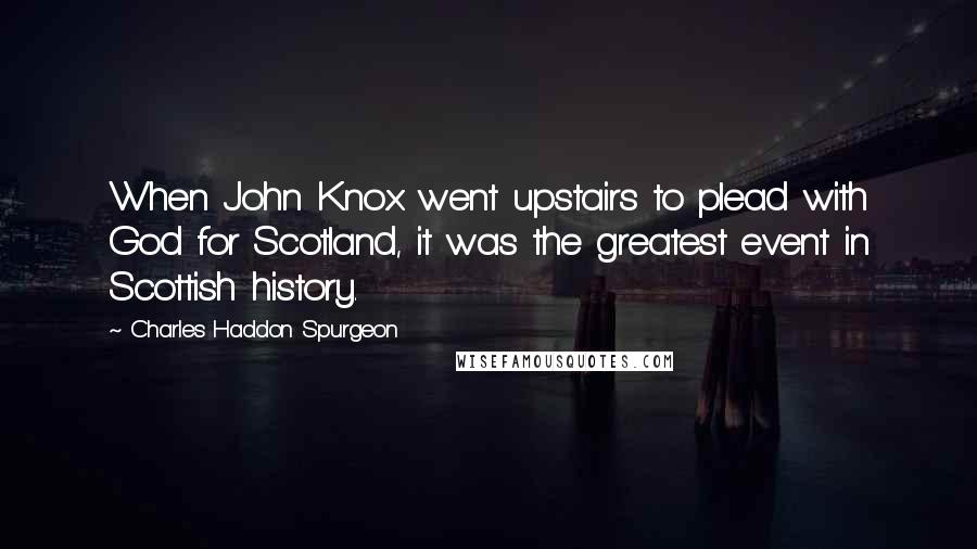 Charles Haddon Spurgeon Quotes: When John Knox went upstairs to plead with God for Scotland, it was the greatest event in Scottish history.