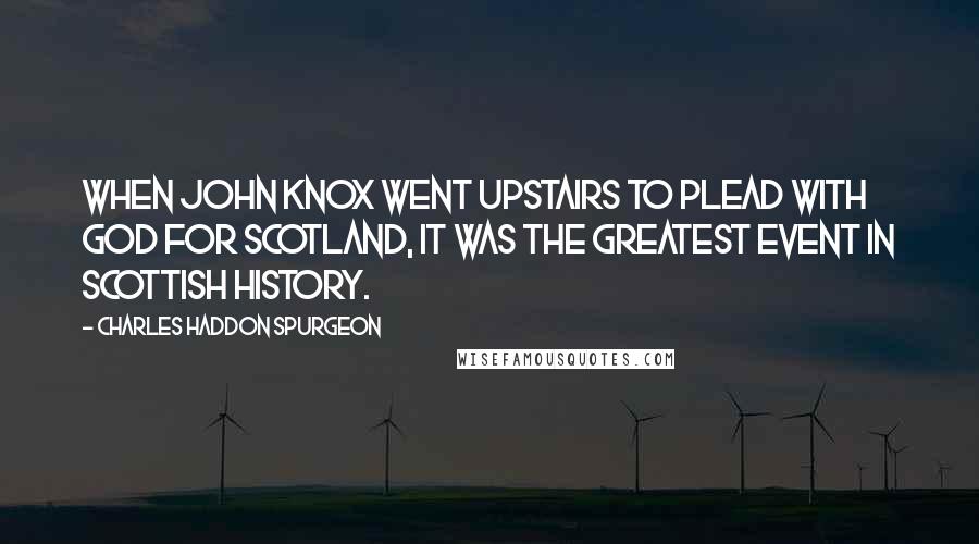 Charles Haddon Spurgeon Quotes: When John Knox went upstairs to plead with God for Scotland, it was the greatest event in Scottish history.