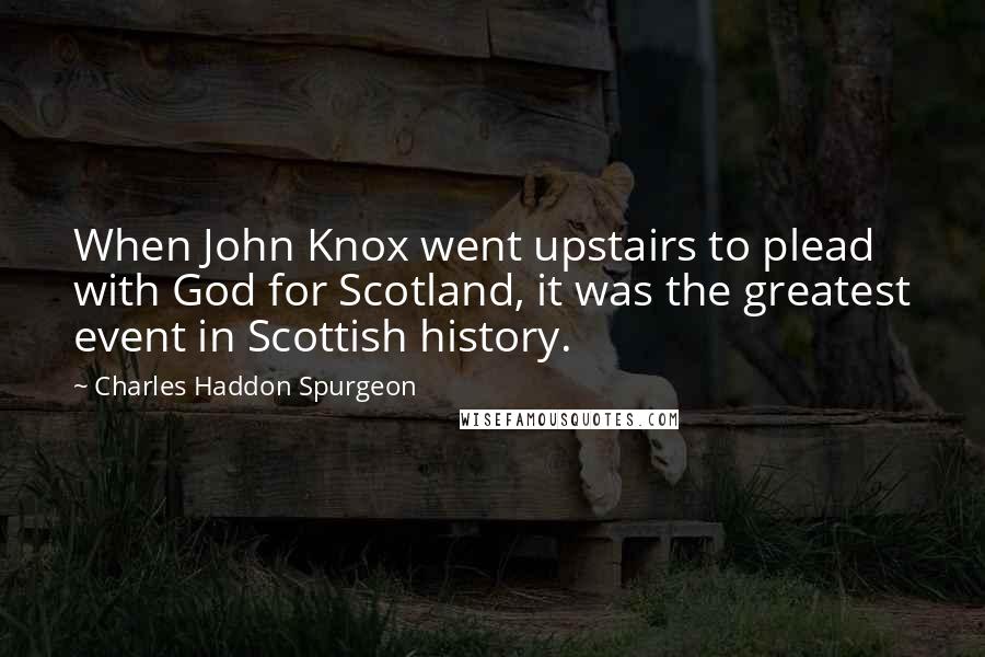 Charles Haddon Spurgeon Quotes: When John Knox went upstairs to plead with God for Scotland, it was the greatest event in Scottish history.