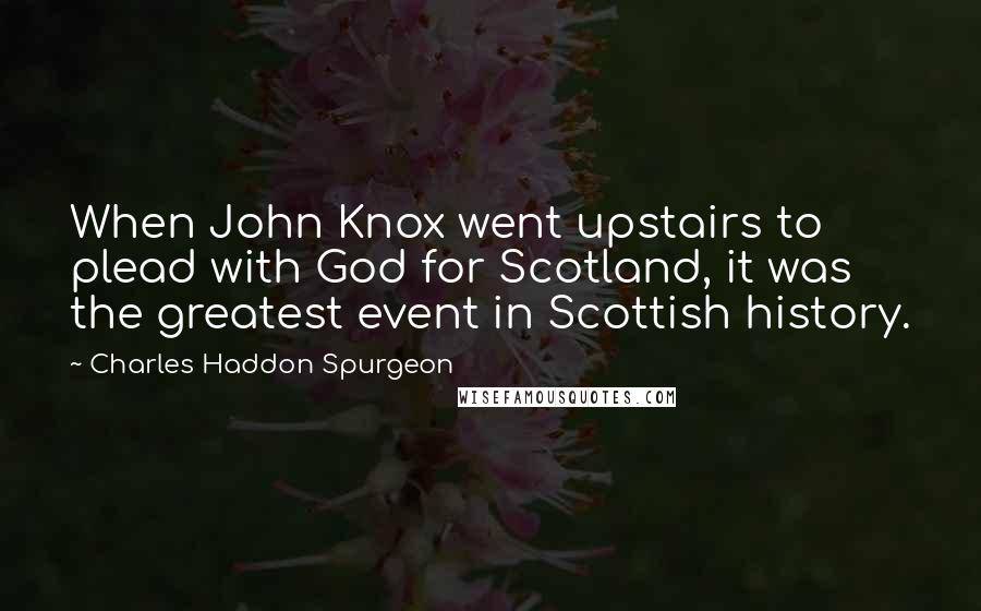 Charles Haddon Spurgeon Quotes: When John Knox went upstairs to plead with God for Scotland, it was the greatest event in Scottish history.