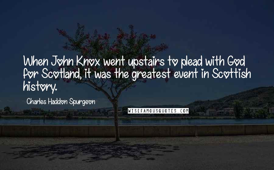 Charles Haddon Spurgeon Quotes: When John Knox went upstairs to plead with God for Scotland, it was the greatest event in Scottish history.