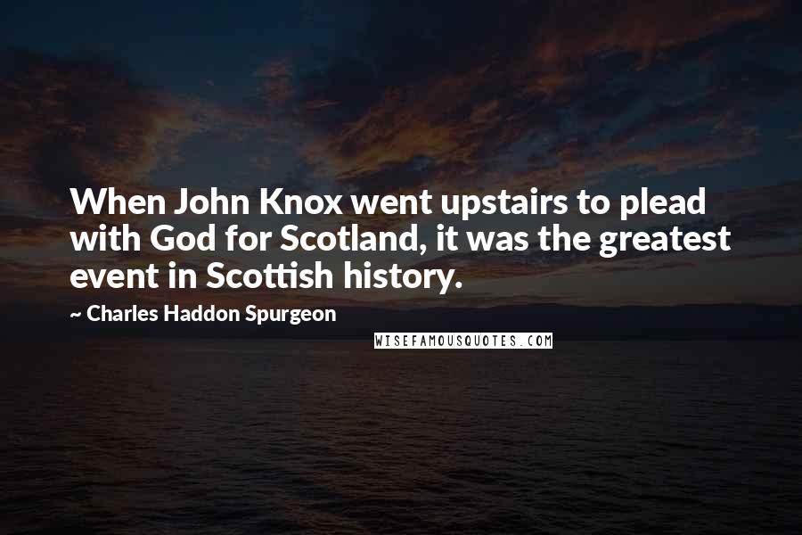 Charles Haddon Spurgeon Quotes: When John Knox went upstairs to plead with God for Scotland, it was the greatest event in Scottish history.