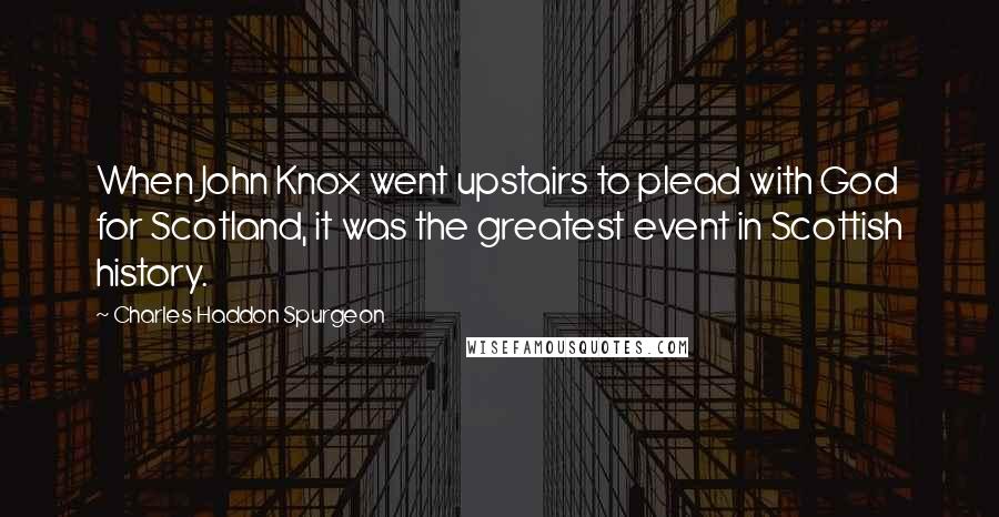 Charles Haddon Spurgeon Quotes: When John Knox went upstairs to plead with God for Scotland, it was the greatest event in Scottish history.