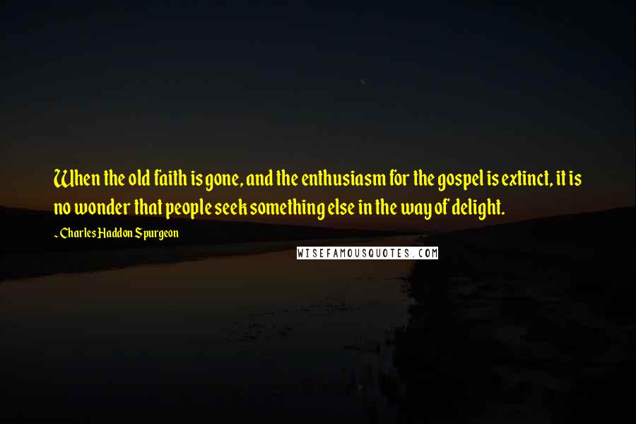 Charles Haddon Spurgeon Quotes: When the old faith is gone, and the enthusiasm for the gospel is extinct, it is no wonder that people seek something else in the way of delight.