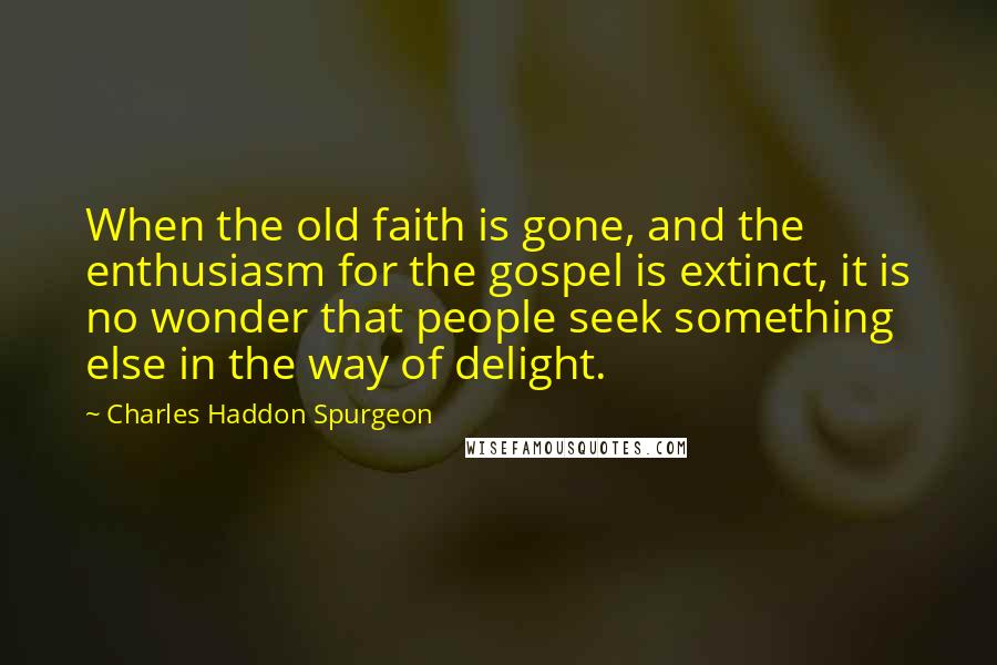 Charles Haddon Spurgeon Quotes: When the old faith is gone, and the enthusiasm for the gospel is extinct, it is no wonder that people seek something else in the way of delight.