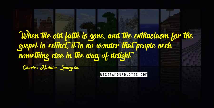 Charles Haddon Spurgeon Quotes: When the old faith is gone, and the enthusiasm for the gospel is extinct, it is no wonder that people seek something else in the way of delight.