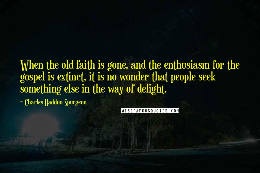 Charles Haddon Spurgeon Quotes: When the old faith is gone, and the enthusiasm for the gospel is extinct, it is no wonder that people seek something else in the way of delight.