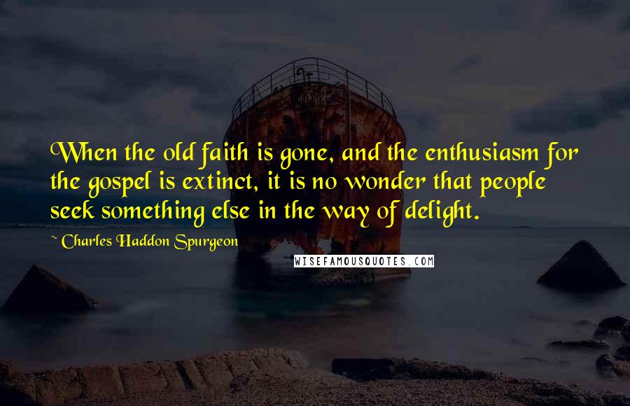 Charles Haddon Spurgeon Quotes: When the old faith is gone, and the enthusiasm for the gospel is extinct, it is no wonder that people seek something else in the way of delight.