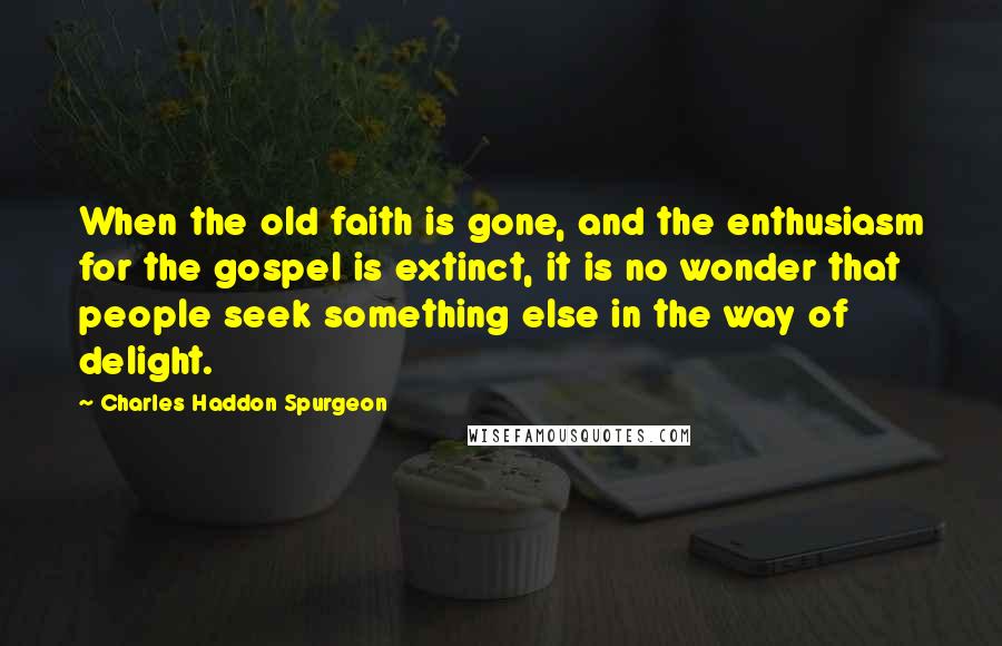 Charles Haddon Spurgeon Quotes: When the old faith is gone, and the enthusiasm for the gospel is extinct, it is no wonder that people seek something else in the way of delight.