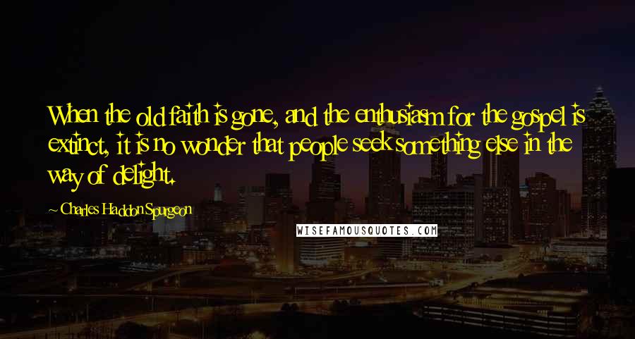 Charles Haddon Spurgeon Quotes: When the old faith is gone, and the enthusiasm for the gospel is extinct, it is no wonder that people seek something else in the way of delight.