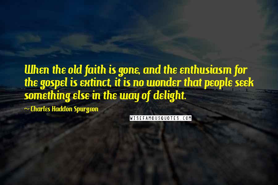 Charles Haddon Spurgeon Quotes: When the old faith is gone, and the enthusiasm for the gospel is extinct, it is no wonder that people seek something else in the way of delight.