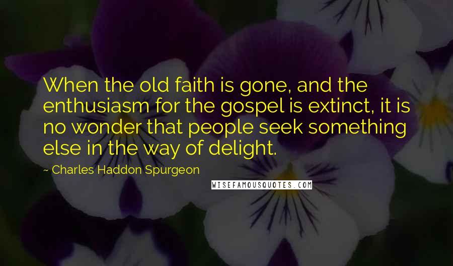 Charles Haddon Spurgeon Quotes: When the old faith is gone, and the enthusiasm for the gospel is extinct, it is no wonder that people seek something else in the way of delight.