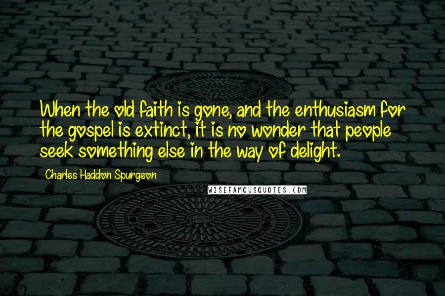 Charles Haddon Spurgeon Quotes: When the old faith is gone, and the enthusiasm for the gospel is extinct, it is no wonder that people seek something else in the way of delight.