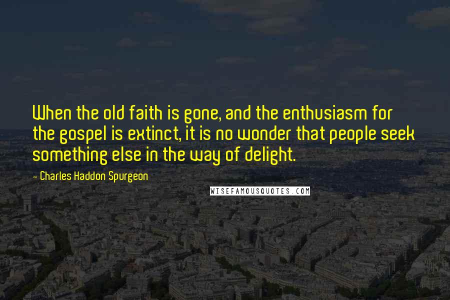 Charles Haddon Spurgeon Quotes: When the old faith is gone, and the enthusiasm for the gospel is extinct, it is no wonder that people seek something else in the way of delight.