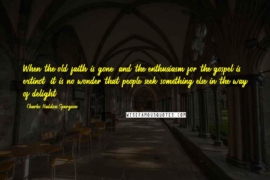 Charles Haddon Spurgeon Quotes: When the old faith is gone, and the enthusiasm for the gospel is extinct, it is no wonder that people seek something else in the way of delight.