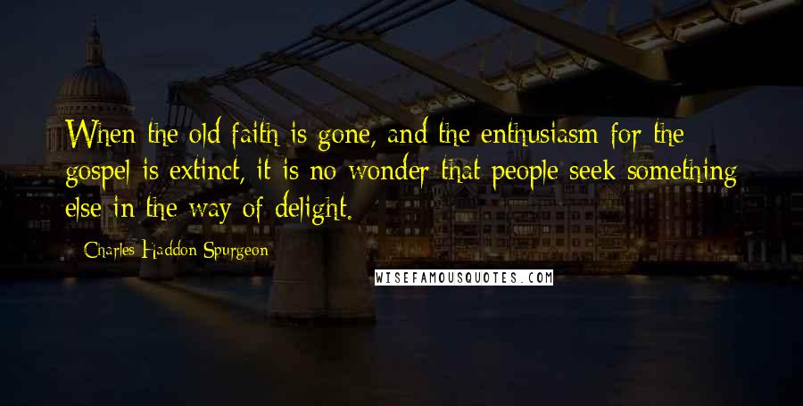 Charles Haddon Spurgeon Quotes: When the old faith is gone, and the enthusiasm for the gospel is extinct, it is no wonder that people seek something else in the way of delight.