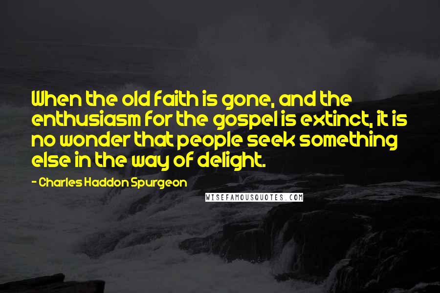 Charles Haddon Spurgeon Quotes: When the old faith is gone, and the enthusiasm for the gospel is extinct, it is no wonder that people seek something else in the way of delight.