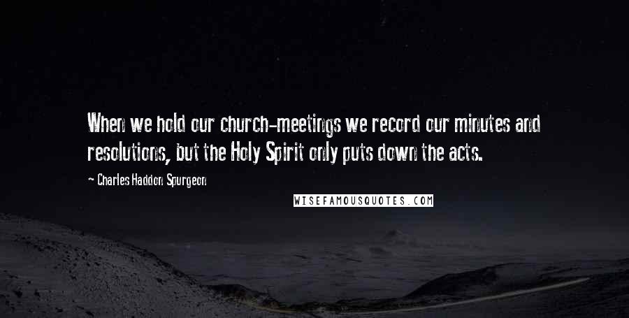 Charles Haddon Spurgeon Quotes: When we hold our church-meetings we record our minutes and resolutions, but the Holy Spirit only puts down the acts.