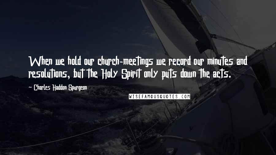 Charles Haddon Spurgeon Quotes: When we hold our church-meetings we record our minutes and resolutions, but the Holy Spirit only puts down the acts.