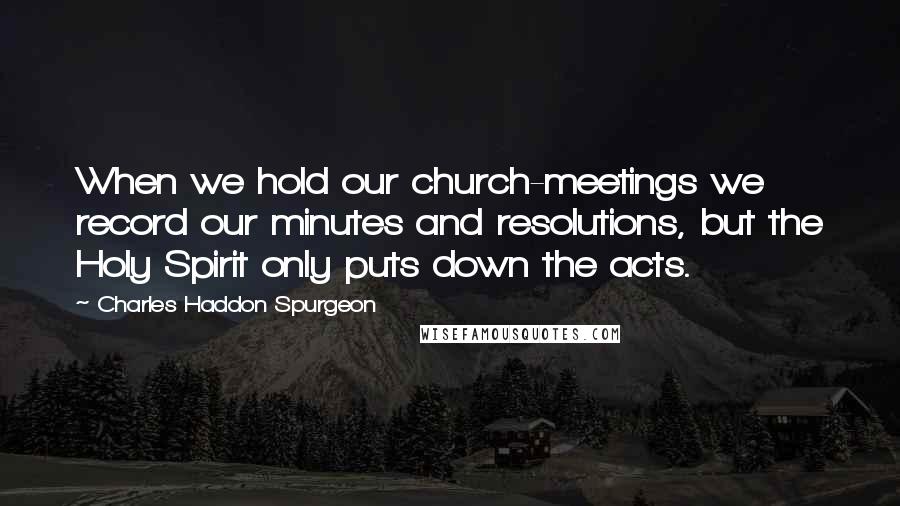 Charles Haddon Spurgeon Quotes: When we hold our church-meetings we record our minutes and resolutions, but the Holy Spirit only puts down the acts.