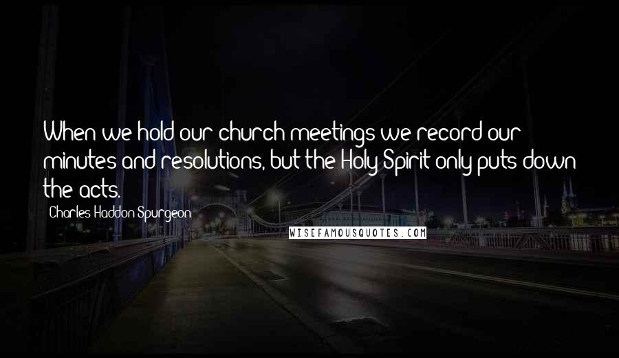 Charles Haddon Spurgeon Quotes: When we hold our church-meetings we record our minutes and resolutions, but the Holy Spirit only puts down the acts.