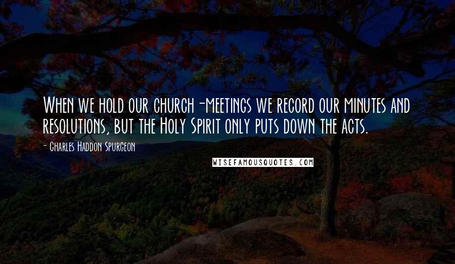 Charles Haddon Spurgeon Quotes: When we hold our church-meetings we record our minutes and resolutions, but the Holy Spirit only puts down the acts.