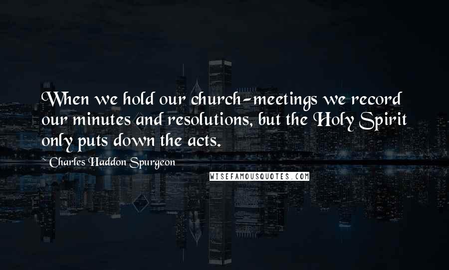 Charles Haddon Spurgeon Quotes: When we hold our church-meetings we record our minutes and resolutions, but the Holy Spirit only puts down the acts.