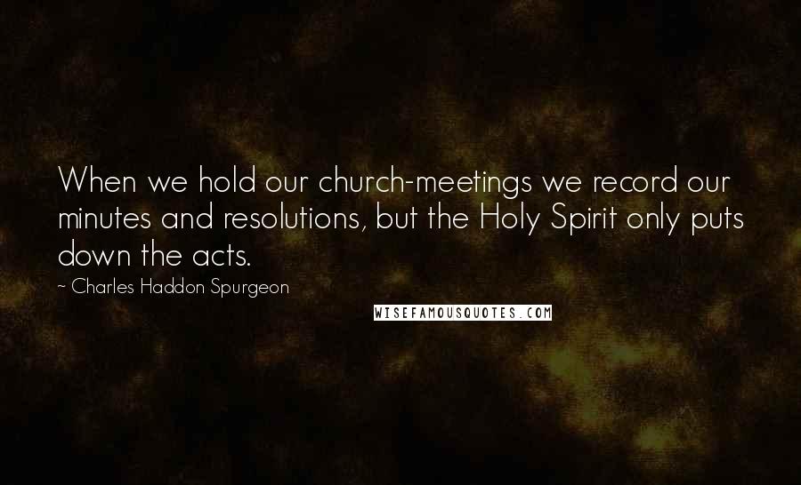 Charles Haddon Spurgeon Quotes: When we hold our church-meetings we record our minutes and resolutions, but the Holy Spirit only puts down the acts.